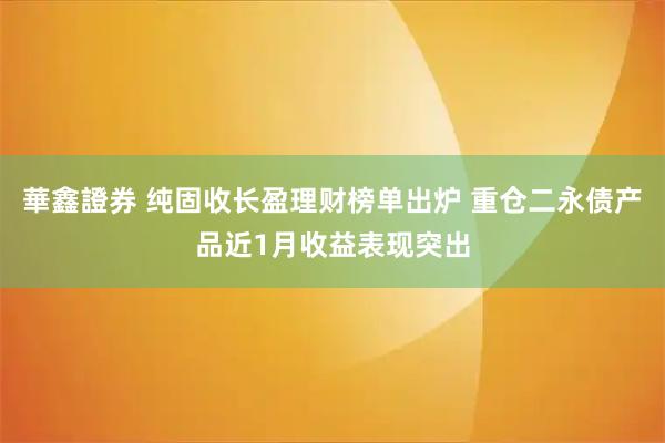 華鑫證券 纯固收长盈理财榜单出炉 重仓二永债产品近1月收益表现突出
