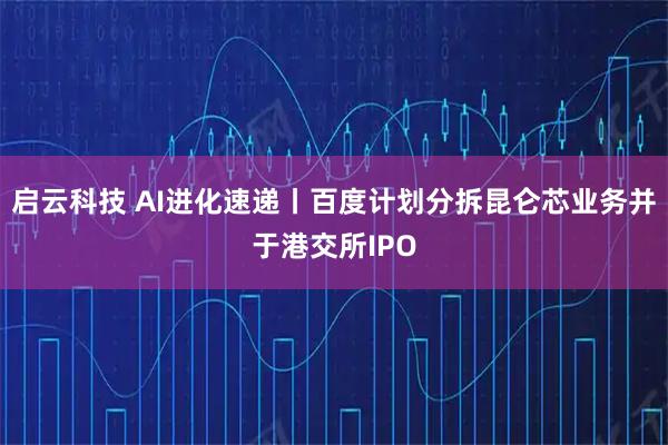 启云科技 AI进化速递丨百度计划分拆昆仑芯业务并于港交所IPO