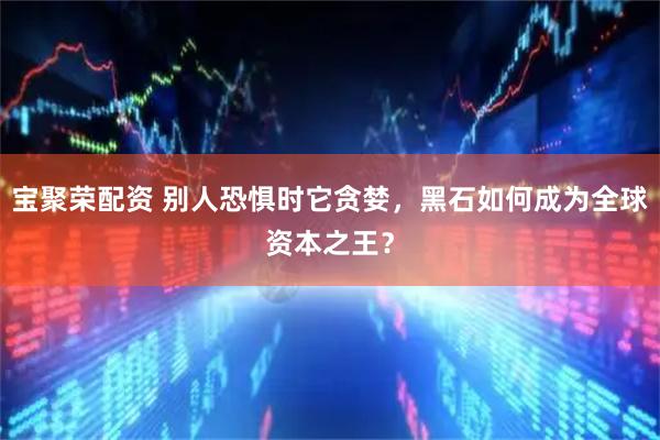 宝聚荣配资 别人恐惧时它贪婪，黑石如何成为全球资本之王？