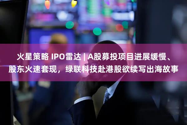 火星策略 IPO雷达 | A股募投项目进展缓慢、股东火速套现，绿联科技赴港股欲续写出海故事