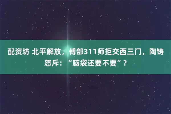 配资坊 北平解放，傅部311师拒交西三门，陶铸怒斥：“脑袋还要不要”？