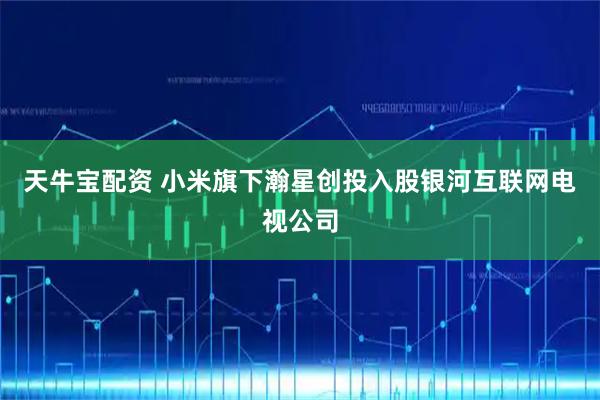 天牛宝配资 小米旗下瀚星创投入股银河互联网电视公司