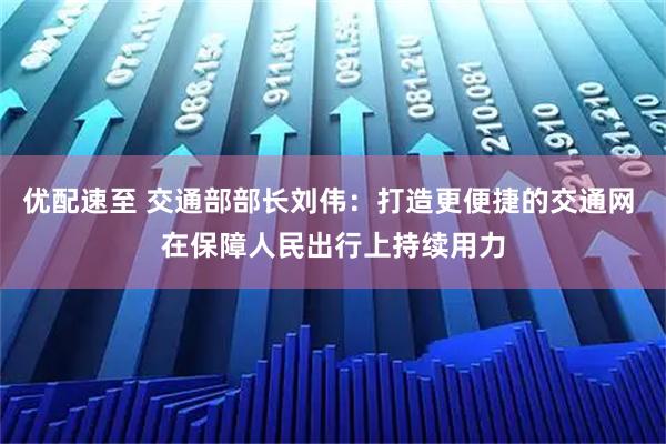 优配速至 交通部部长刘伟：打造更便捷的交通网 在保障人民出行上持续用力