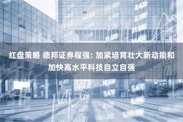 红盘策略 德邦证券程强: 加紧培育壮大新动能和加快高水平科技自立自强