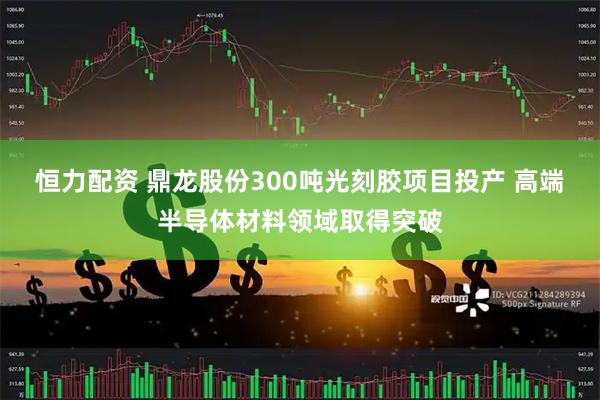 恒力配资 鼎龙股份300吨光刻胶项目投产 高端半导体材料领域取得突破