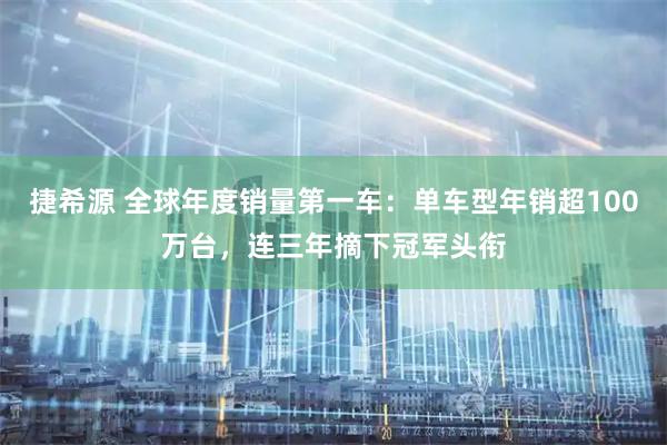 捷希源 全球年度销量第一车：单车型年销超100万台，连三年摘下冠军头衔
