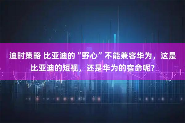 迪时策略 比亚迪的“野心”不能兼容华为，这是比亚迪的短视，还是华为的宿命呢？
