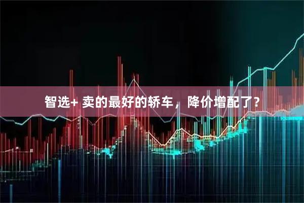 智选+ 卖的最好的轿车，降价增配了？