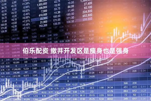 伯乐配资 撤并开发区是瘦身也是强身